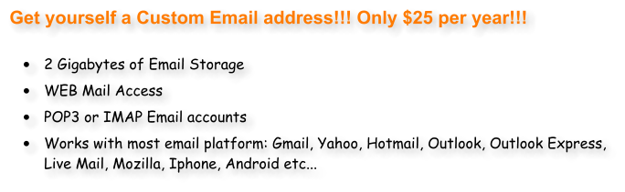 Get yourself a Custom Email address!!! Only $25 per year!!!  	2 Gigabytes of Email Storage 	WEB Mail Access 	POP3 or IMAP Email accounts 	Works with most email platform: Gmail, Yahoo, Hotmail, Outlook, Outlook Express, Live Mail, Mozilla, Iphone, Android etc...